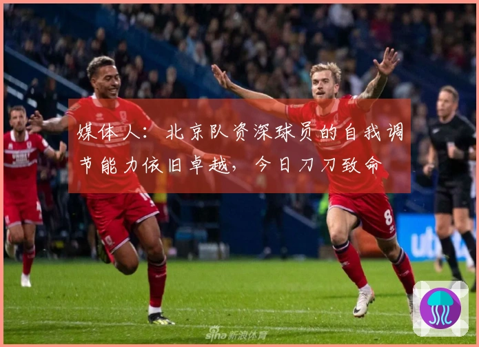 媒体人：北京队资深球员的自我调节能力依旧卓越，今日刀刀致命
